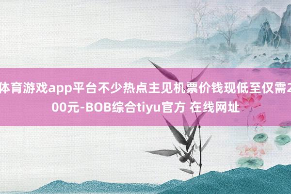 体育游戏app平台不少热点主见机票价钱现低至仅需200元-BOB综合tiyu官方 在线网址