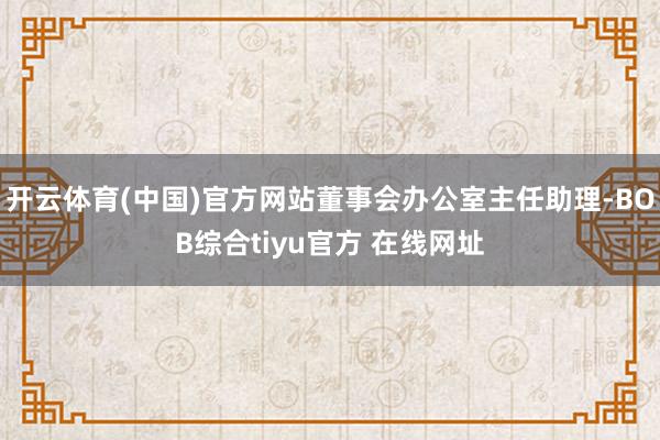 开云体育(中国)官方网站董事会办公室主任助理-BOB综合tiyu官方 在线网址