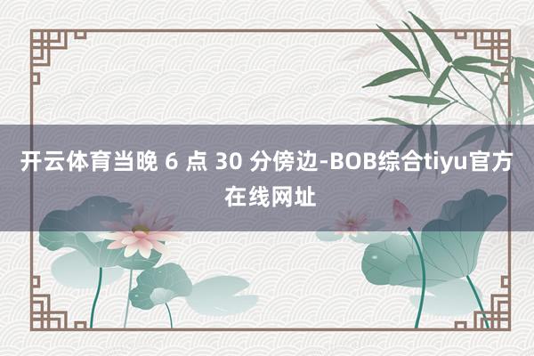 开云体育当晚 6 点 30 分傍边-BOB综合tiyu官方 在线网址