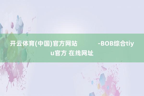 开云体育(中国)官方网站            -BOB综合tiyu官方 在线网址