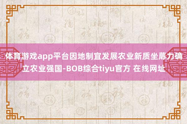 体育游戏app平台　　因地制宜发展农业新质坐蓐力　　确立农业强国-BOB综合tiyu官方 在线网址