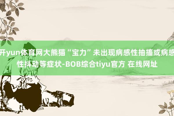 开yun体育网大熊猫“宝力”未出现病感性抽搐或病感性抖动等症状-BOB综合tiyu官方 在线网址