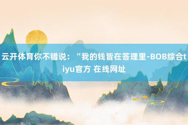 云开体育你不错说：“我的钱皆在答理里-BOB综合tiyu官方 在线网址