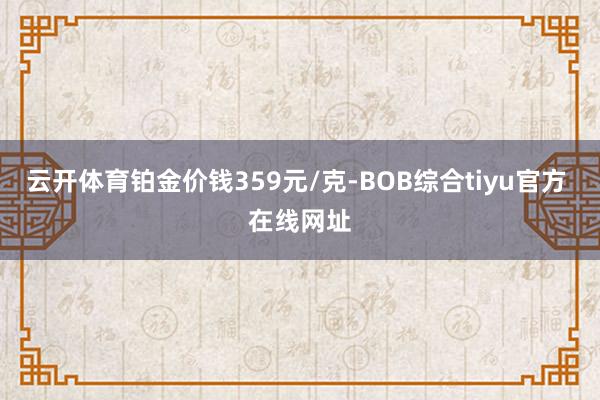 云开体育铂金价钱359元/克-BOB综合tiyu官方 在线网址