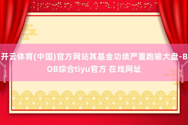 开云体育(中国)官方网站其基金功绩严重跑输大盘-BOB综合tiyu官方 在线网址