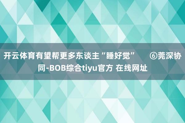 开云体育有望帮更多东谈主“睡好觉”      ⑥莞深协同-BOB综合tiyu官方 在线网址