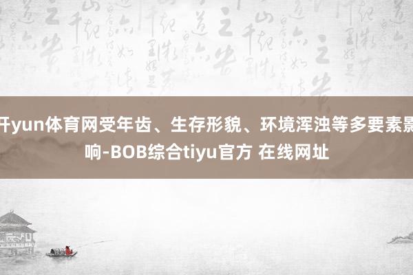 开yun体育网受年齿、生存形貌、环境浑浊等多要素影响-BOB综合tiyu官方 在线网址
