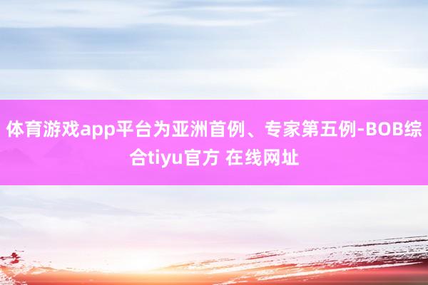 体育游戏app平台为亚洲首例、专家第五例-BOB综合tiyu官方 在线网址