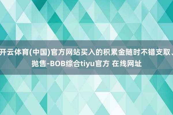 开云体育(中国)官方网站买入的积累金随时不错支取、抛售-BOB综合tiyu官方 在线网址