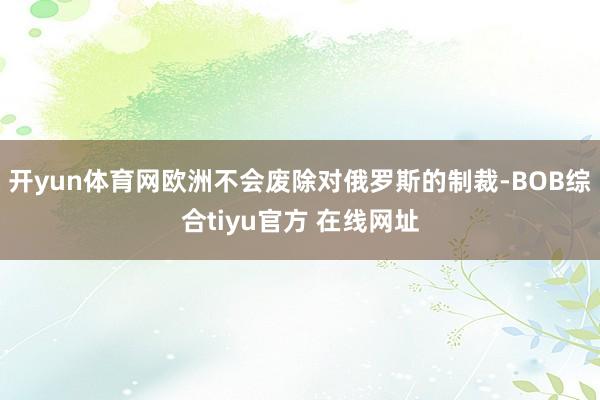 开yun体育网欧洲不会废除对俄罗斯的制裁-BOB综合tiyu官方 在线网址