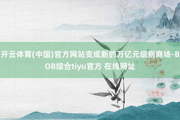 开云体育(中国)官方网站变成新的万亿元级别商场-BOB综合tiyu官方 在线网址