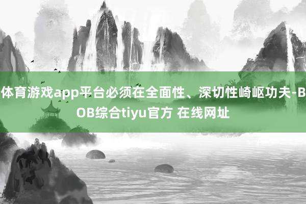体育游戏app平台必须在全面性、深切性崎岖功夫-BOB综合tiyu官方 在线网址