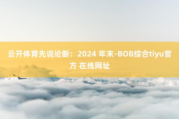 云开体育先说论断：2024 年末-BOB综合tiyu官方 在线网址