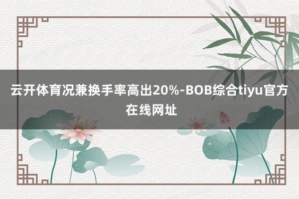 云开体育况兼换手率高出20%-BOB综合tiyu官方 在线网址