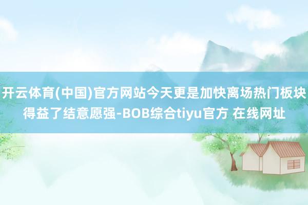 开云体育(中国)官方网站今天更是加快离场热门板块得益了结意愿强-BOB综合tiyu官方 在线网址