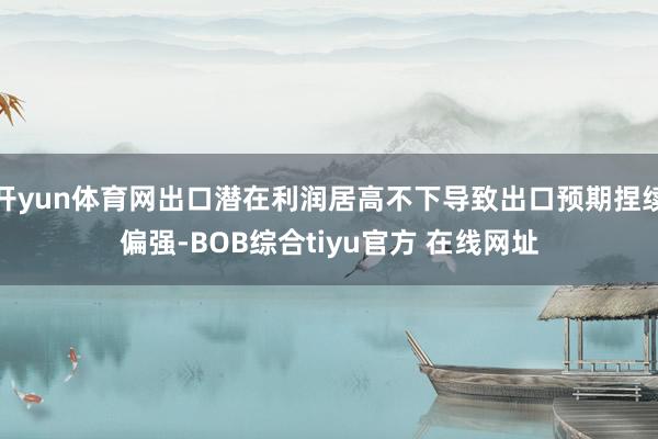 开yun体育网出口潜在利润居高不下导致出口预期捏续偏强-BOB综合tiyu官方 在线网址
