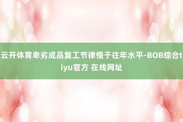 云开体育卑劣成品复工节律慢于往年水平-BOB综合tiyu官方 在线网址