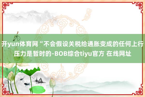 开yun体育网“不会假设关税给通胀变成的任何上行压力是暂时的-BOB综合tiyu官方 在线网址