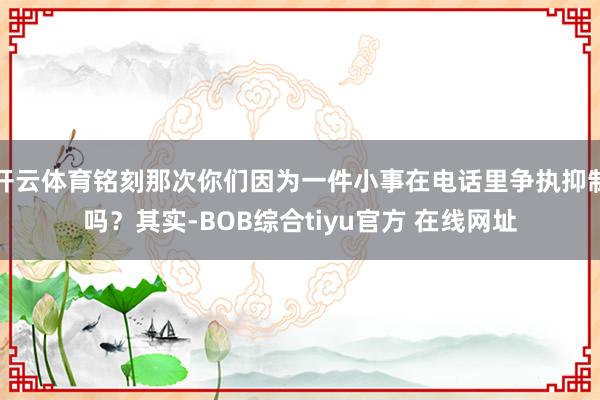 开云体育铭刻那次你们因为一件小事在电话里争执抑制吗？其实-BOB综合tiyu官方 在线网址