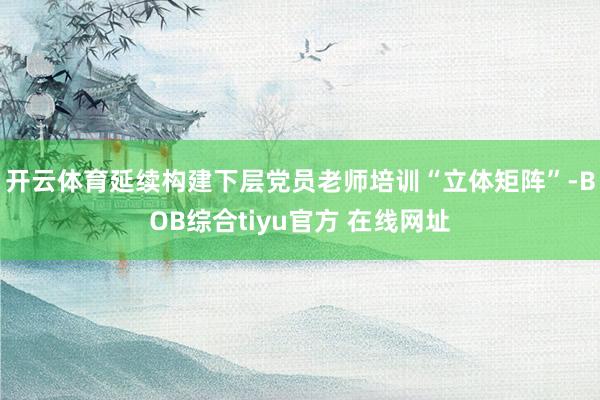 开云体育延续构建下层党员老师培训“立体矩阵”-BOB综合tiyu官方 在线网址