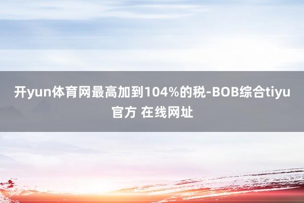 开yun体育网最高加到104%的税-BOB综合tiyu官方 在线网址