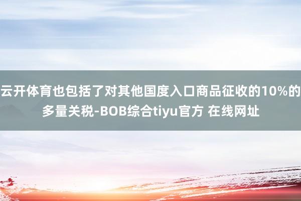 云开体育也包括了对其他国度入口商品征收的10%的多量关税-BOB综合tiyu官方 在线网址