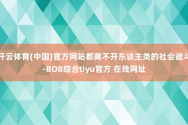 开云体育(中国)官方网站都离不开东谈主类的社会战斗-BOB综合tiyu官方 在线网址