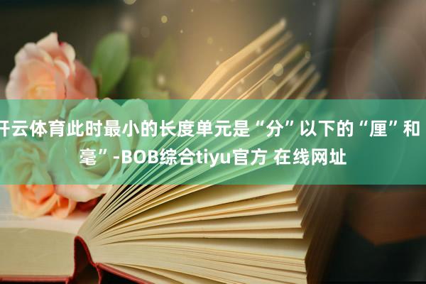 开云体育此时最小的长度单元是“分”以下的“厘”和“毫”-BOB综合tiyu官方 在线网址