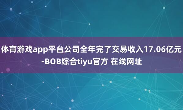 体育游戏app平台公司全年完了交易收入17.06亿元-BOB综合tiyu官方 在线网址