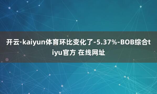 开云·kaiyun体育环比变化了-5.37%-BOB综合tiyu官方 在线网址