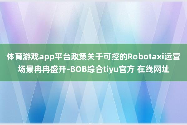体育游戏app平台政策关于可控的Robotaxi运营场景冉冉盛开-BOB综合tiyu官方 在线网址