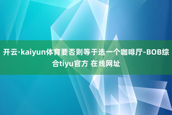 开云·kaiyun体育要否则等于选一个咖啡厅-BOB综合tiyu官方 在线网址