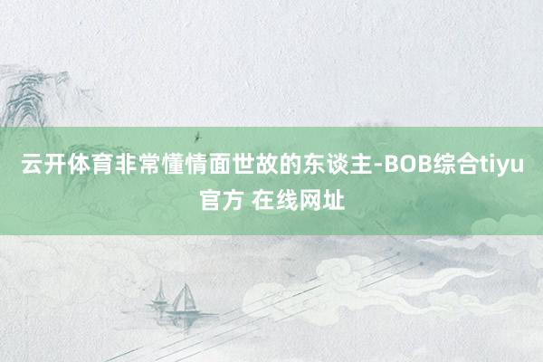 云开体育非常懂情面世故的东谈主-BOB综合tiyu官方 在线网址