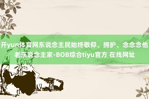 开yun体育网东说念主民始终敬仰、拥护、念念念他老东说念主家-BOB综合tiyu官方 在线网址