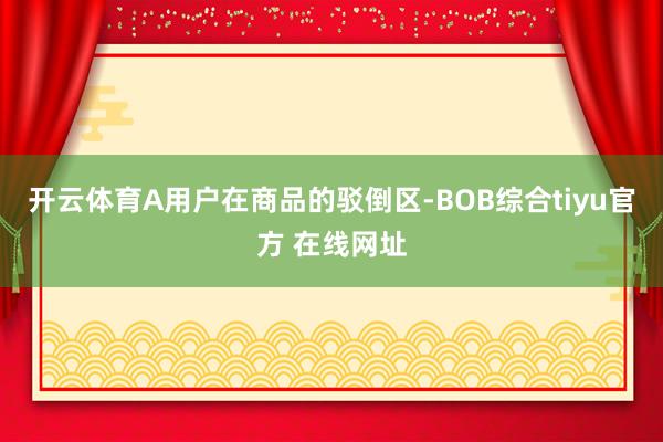 开云体育A用户在商品的驳倒区-BOB综合tiyu官方 在线网址