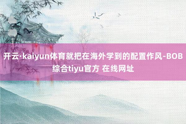 开云·kaiyun体育就把在海外学到的配置作风-BOB综合tiyu官方 在线网址