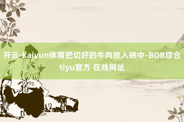 开云·kaiyun体育把切好的牛肉放入碗中-BOB综合tiyu官方 在线网址