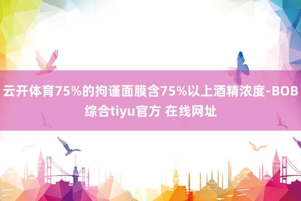 云开体育75%的拘谨面膜含75%以上酒精浓度-BOB综合tiyu官方 在线网址