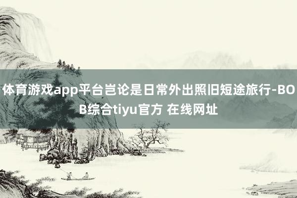 体育游戏app平台岂论是日常外出照旧短途旅行-BOB综合tiyu官方 在线网址