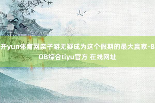 开yun体育网亲子游无疑成为这个假期的最大赢家-BOB综合tiyu官方 在线网址