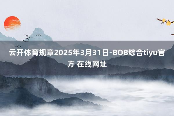 云开体育规章2025年3月31日-BOB综合tiyu官方 在线网址