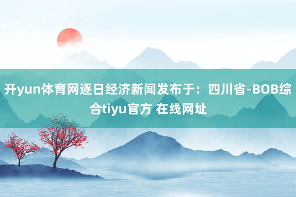 开yun体育网逐日经济新闻发布于：四川省-BOB综合tiyu官方 在线网址