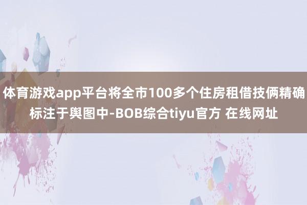 体育游戏app平台将全市100多个住房租借技俩精确标注于舆图中-BOB综合tiyu官方 在线网址