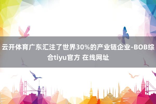 云开体育广东汇注了世界30%的产业链企业-BOB综合tiyu官方 在线网址