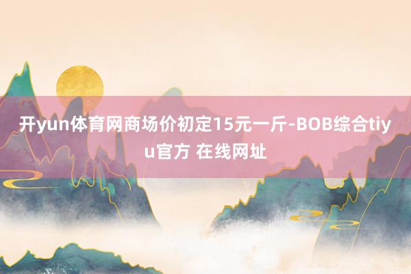 开yun体育网商场价初定15元一斤-BOB综合tiyu官方 在线网址