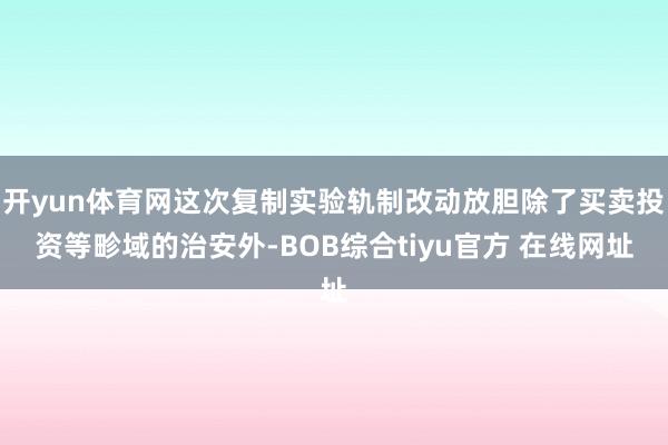 开yun体育网这次复制实验轨制改动放胆除了买卖投资等畛域的治安外-BOB综合tiyu官方 在线网址
