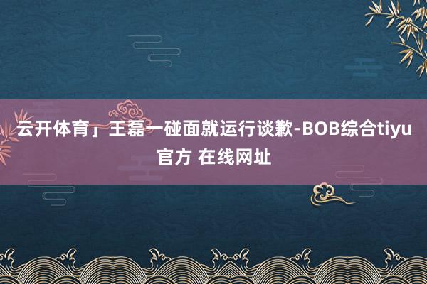 云开体育」王磊一碰面就运行谈歉-BOB综合tiyu官方 在线网址