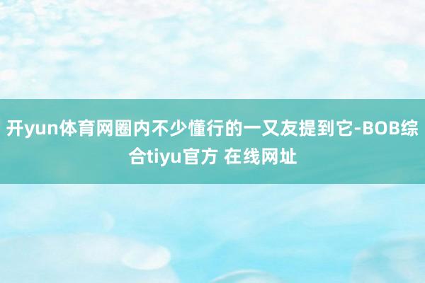 开yun体育网圈内不少懂行的一又友提到它-BOB综合tiyu官方 在线网址
