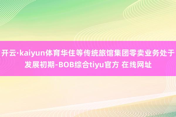开云·kaiyun体育华住等传统旅馆集团零卖业务处于发展初期-BOB综合tiyu官方 在线网址
