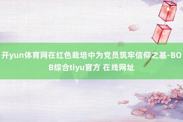 开yun体育网在红色栽培中为党员筑牢信仰之基-BOB综合tiyu官方 在线网址